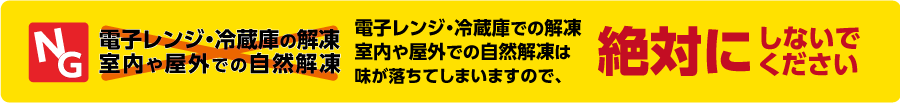 【NG】電子レンジ・冷蔵庫での解凍、室内や屋外での自然解凍は、味が落ちてしまいますので、絶対にしないでください。